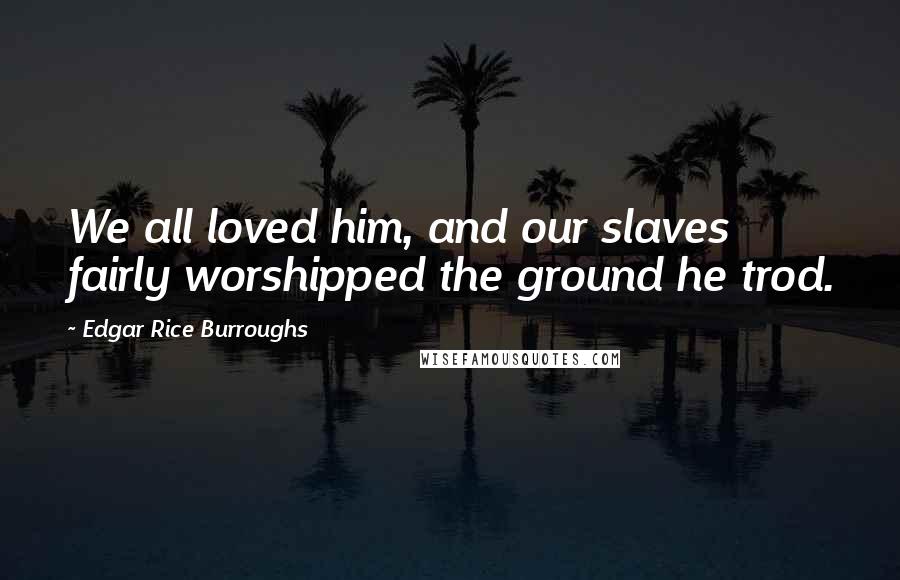 Edgar Rice Burroughs Quotes: We all loved him, and our slaves fairly worshipped the ground he trod.