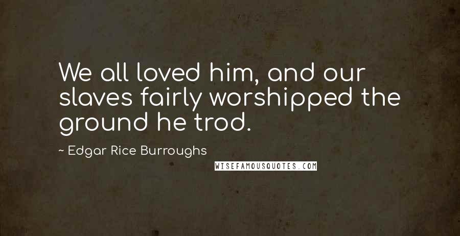 Edgar Rice Burroughs Quotes: We all loved him, and our slaves fairly worshipped the ground he trod.