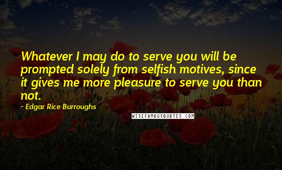 Edgar Rice Burroughs Quotes: Whatever I may do to serve you will be prompted solely from selfish motives, since it gives me more pleasure to serve you than not.