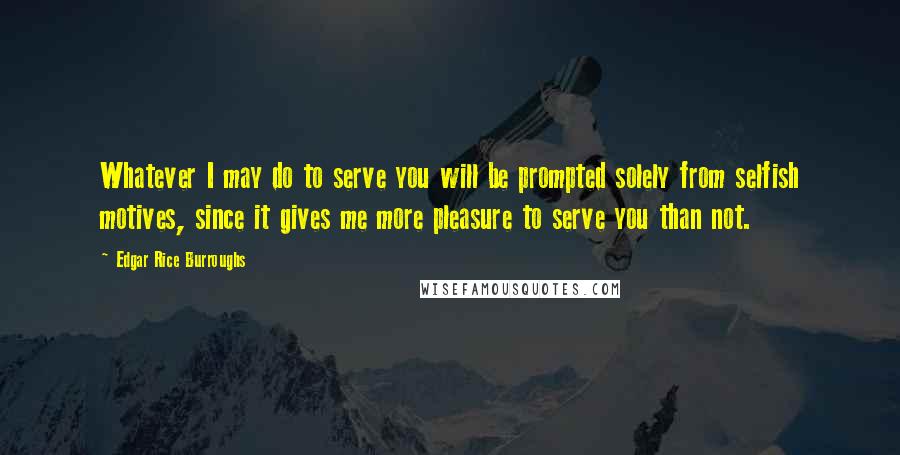 Edgar Rice Burroughs Quotes: Whatever I may do to serve you will be prompted solely from selfish motives, since it gives me more pleasure to serve you than not.