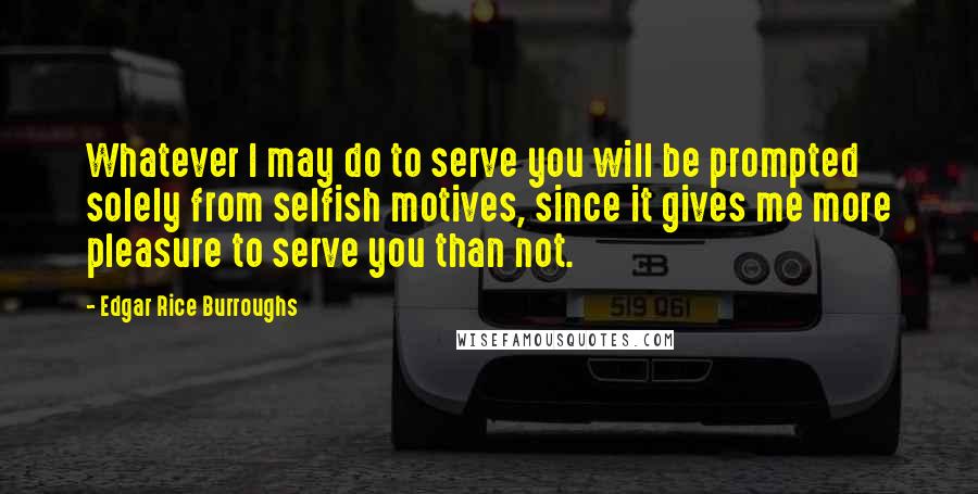 Edgar Rice Burroughs Quotes: Whatever I may do to serve you will be prompted solely from selfish motives, since it gives me more pleasure to serve you than not.