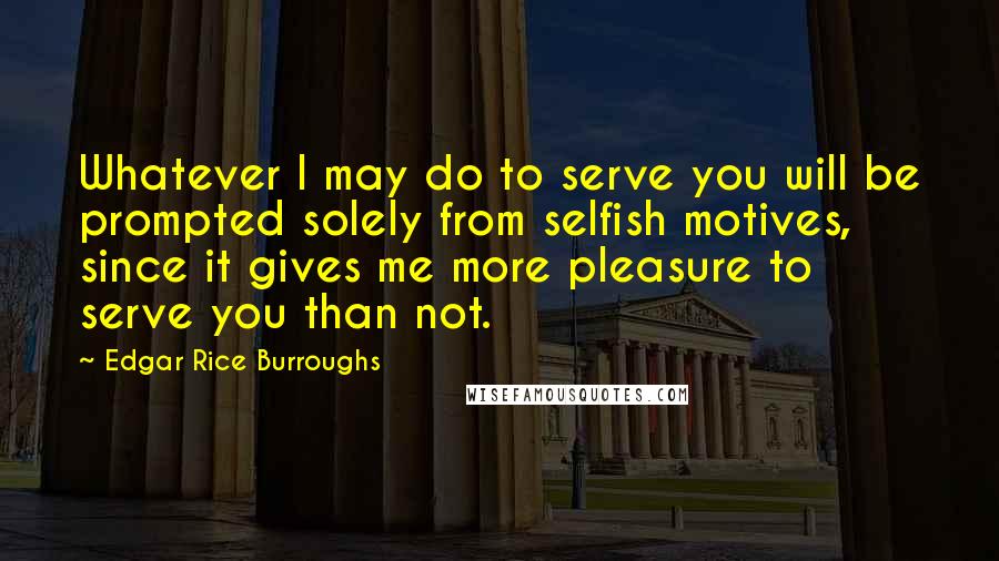 Edgar Rice Burroughs Quotes: Whatever I may do to serve you will be prompted solely from selfish motives, since it gives me more pleasure to serve you than not.