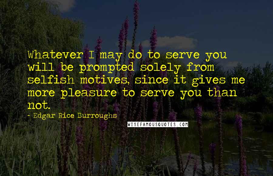 Edgar Rice Burroughs Quotes: Whatever I may do to serve you will be prompted solely from selfish motives, since it gives me more pleasure to serve you than not.