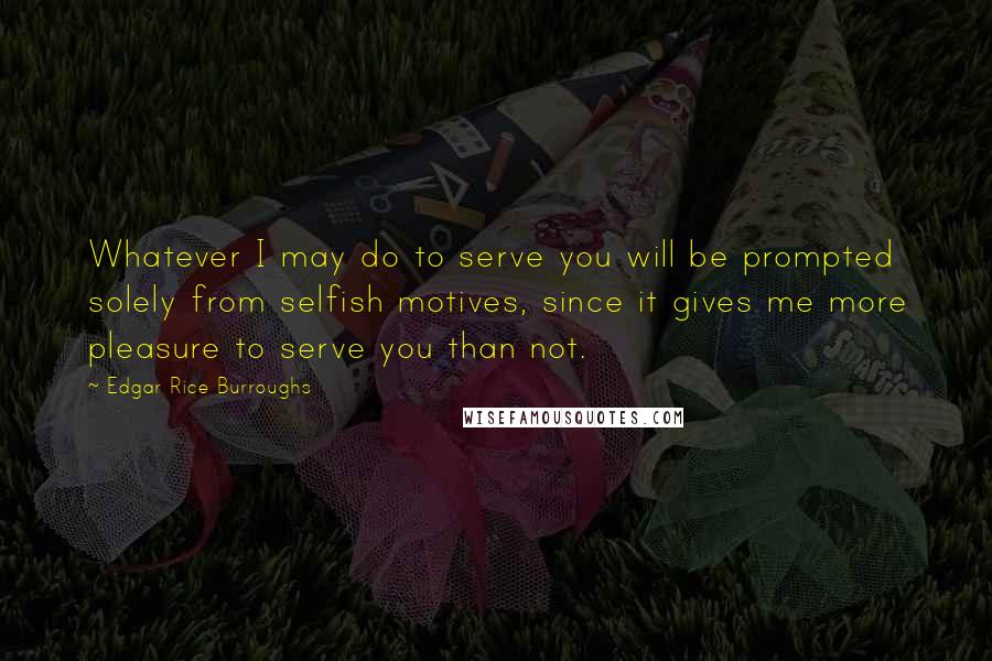 Edgar Rice Burroughs Quotes: Whatever I may do to serve you will be prompted solely from selfish motives, since it gives me more pleasure to serve you than not.