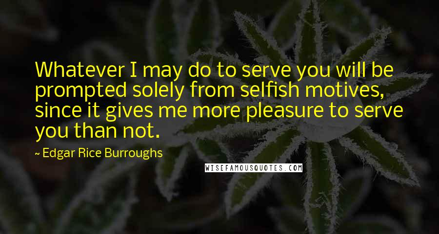 Edgar Rice Burroughs Quotes: Whatever I may do to serve you will be prompted solely from selfish motives, since it gives me more pleasure to serve you than not.