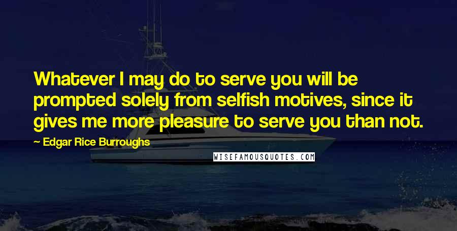 Edgar Rice Burroughs Quotes: Whatever I may do to serve you will be prompted solely from selfish motives, since it gives me more pleasure to serve you than not.