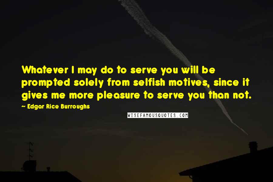 Edgar Rice Burroughs Quotes: Whatever I may do to serve you will be prompted solely from selfish motives, since it gives me more pleasure to serve you than not.