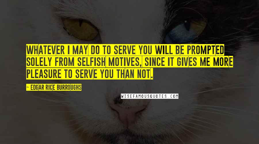 Edgar Rice Burroughs Quotes: Whatever I may do to serve you will be prompted solely from selfish motives, since it gives me more pleasure to serve you than not.