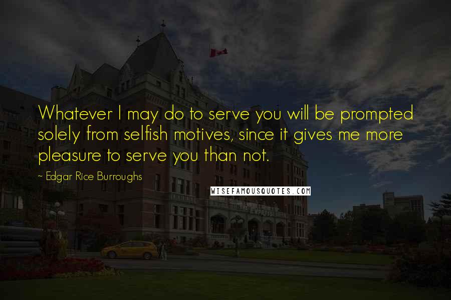 Edgar Rice Burroughs Quotes: Whatever I may do to serve you will be prompted solely from selfish motives, since it gives me more pleasure to serve you than not.