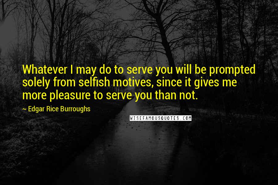 Edgar Rice Burroughs Quotes: Whatever I may do to serve you will be prompted solely from selfish motives, since it gives me more pleasure to serve you than not.