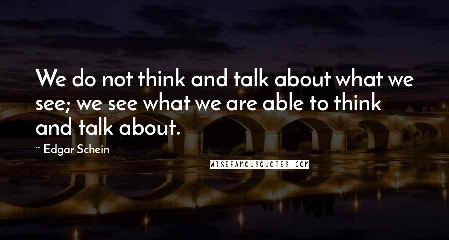 Edgar Schein Quotes: We do not think and talk about what we see; we see what we are able to think and talk about.