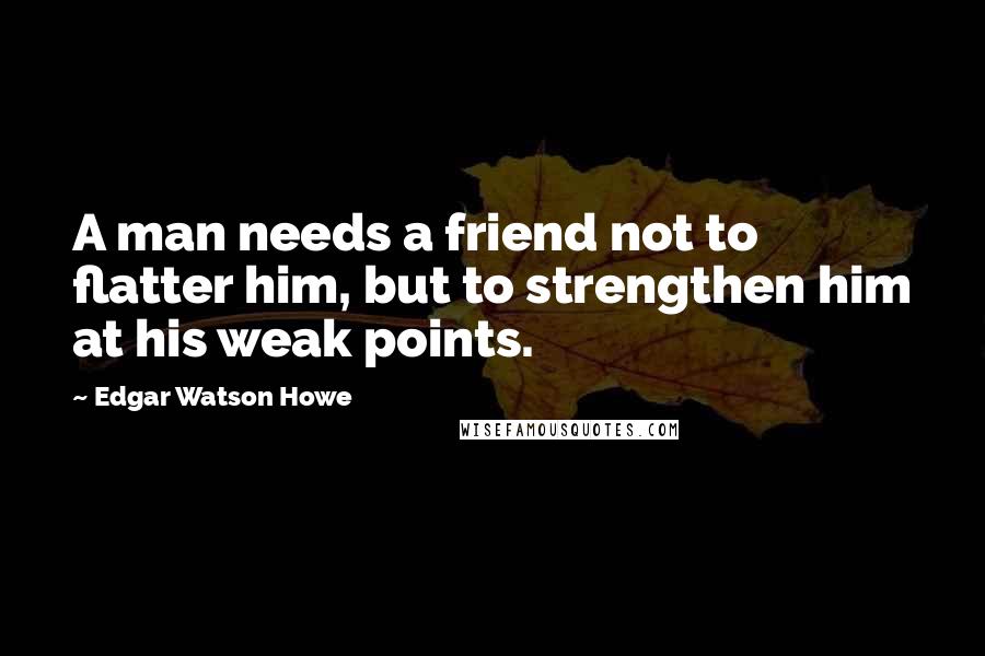 Edgar Watson Howe Quotes: A man needs a friend not to flatter him, but to strengthen him at his weak points.