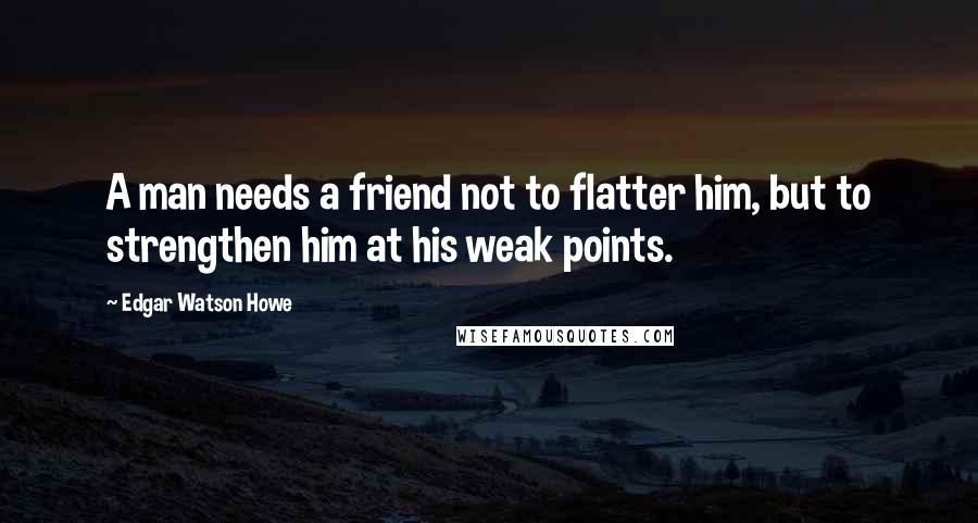 Edgar Watson Howe Quotes: A man needs a friend not to flatter him, but to strengthen him at his weak points.