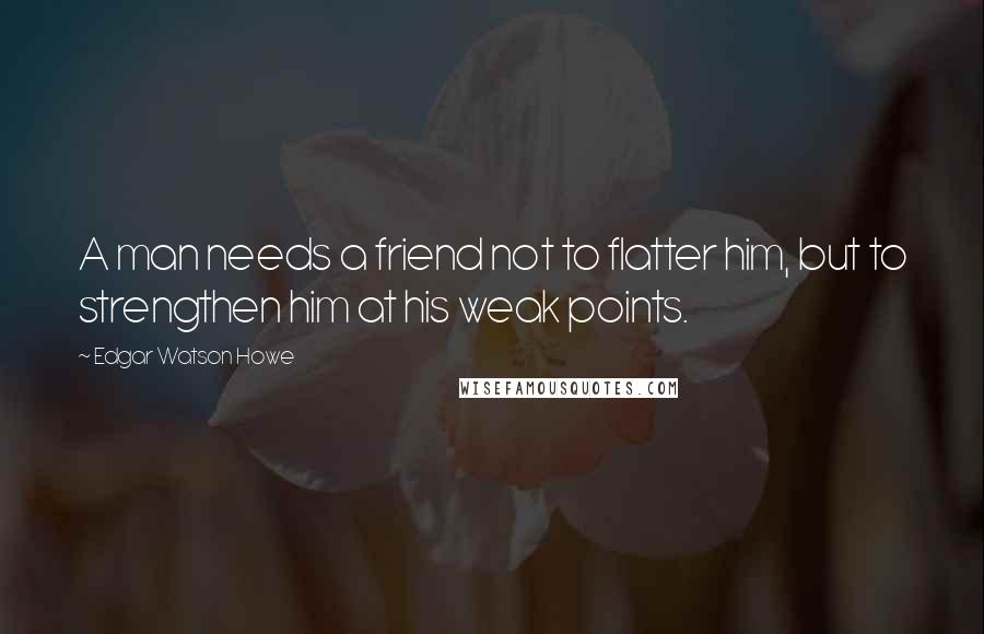 Edgar Watson Howe Quotes: A man needs a friend not to flatter him, but to strengthen him at his weak points.