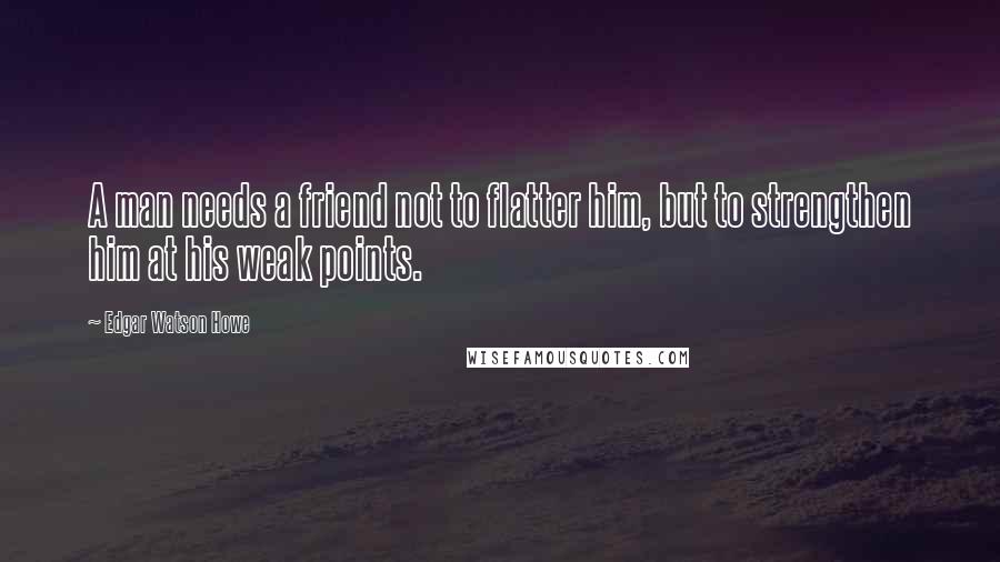 Edgar Watson Howe Quotes: A man needs a friend not to flatter him, but to strengthen him at his weak points.