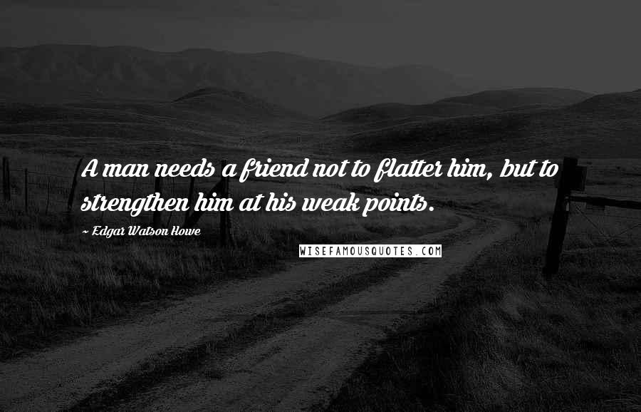 Edgar Watson Howe Quotes: A man needs a friend not to flatter him, but to strengthen him at his weak points.