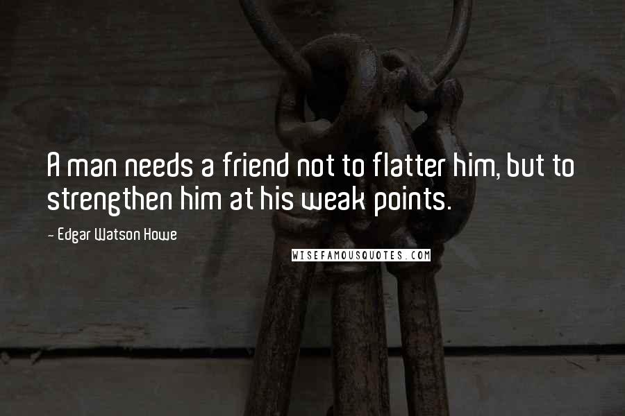 Edgar Watson Howe Quotes: A man needs a friend not to flatter him, but to strengthen him at his weak points.