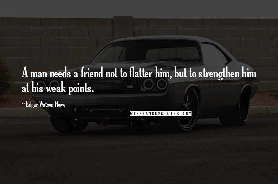 Edgar Watson Howe Quotes: A man needs a friend not to flatter him, but to strengthen him at his weak points.