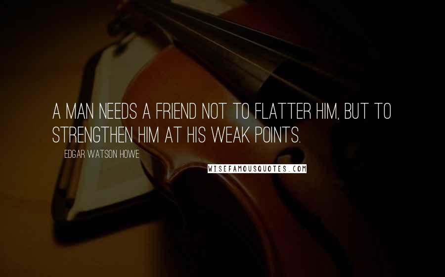 Edgar Watson Howe Quotes: A man needs a friend not to flatter him, but to strengthen him at his weak points.