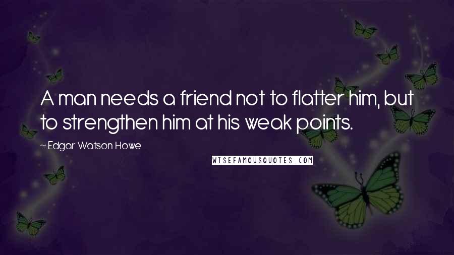 Edgar Watson Howe Quotes: A man needs a friend not to flatter him, but to strengthen him at his weak points.