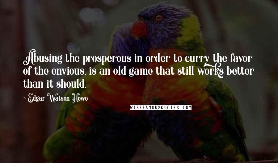 Edgar Watson Howe Quotes: Abusing the prosperous in order to curry the favor of the envious, is an old game that still works better than it should.