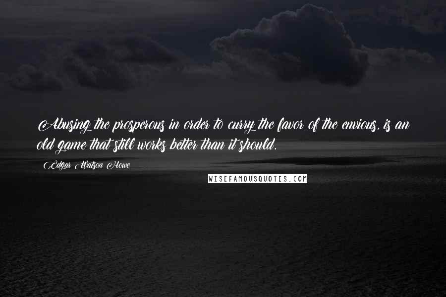 Edgar Watson Howe Quotes: Abusing the prosperous in order to curry the favor of the envious, is an old game that still works better than it should.