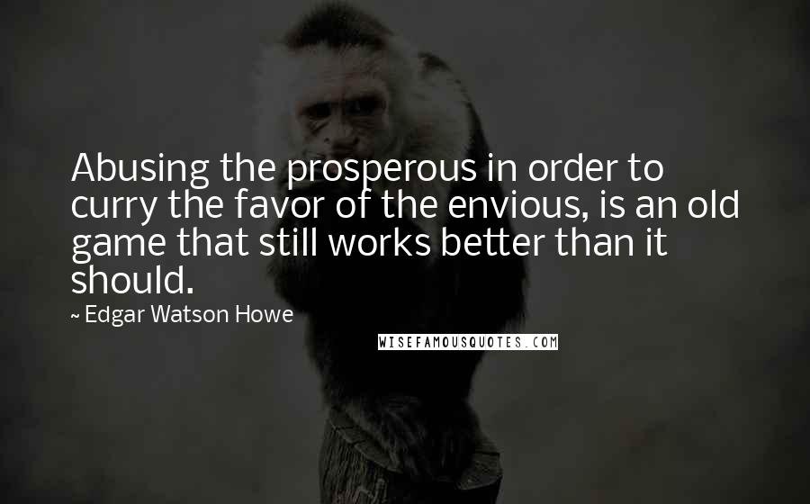 Edgar Watson Howe Quotes: Abusing the prosperous in order to curry the favor of the envious, is an old game that still works better than it should.