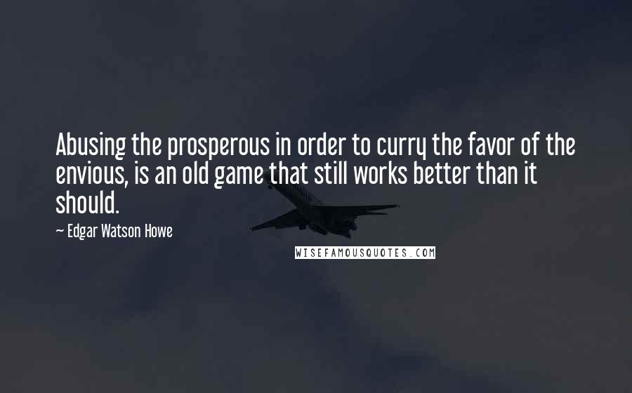 Edgar Watson Howe Quotes: Abusing the prosperous in order to curry the favor of the envious, is an old game that still works better than it should.