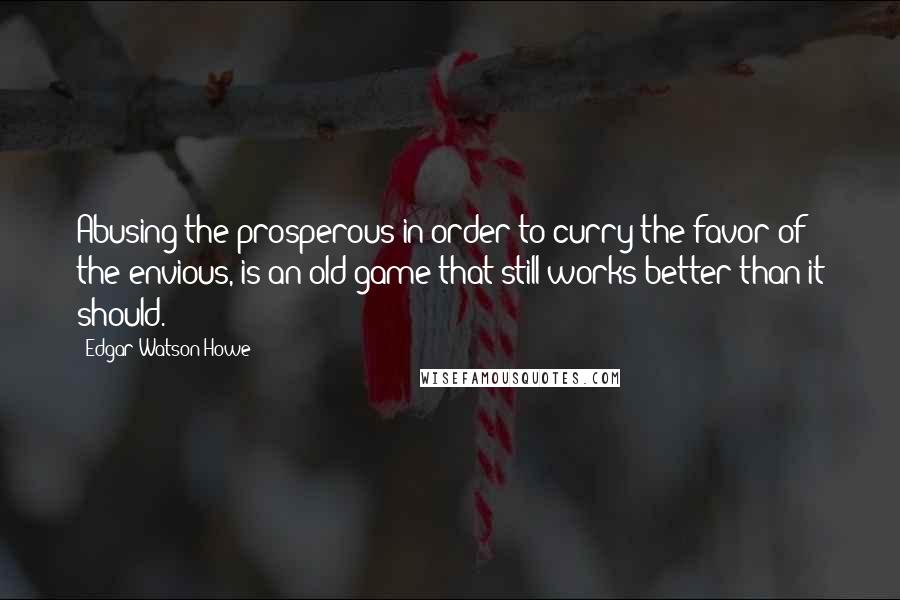 Edgar Watson Howe Quotes: Abusing the prosperous in order to curry the favor of the envious, is an old game that still works better than it should.