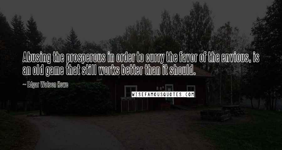 Edgar Watson Howe Quotes: Abusing the prosperous in order to curry the favor of the envious, is an old game that still works better than it should.