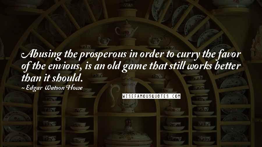 Edgar Watson Howe Quotes: Abusing the prosperous in order to curry the favor of the envious, is an old game that still works better than it should.