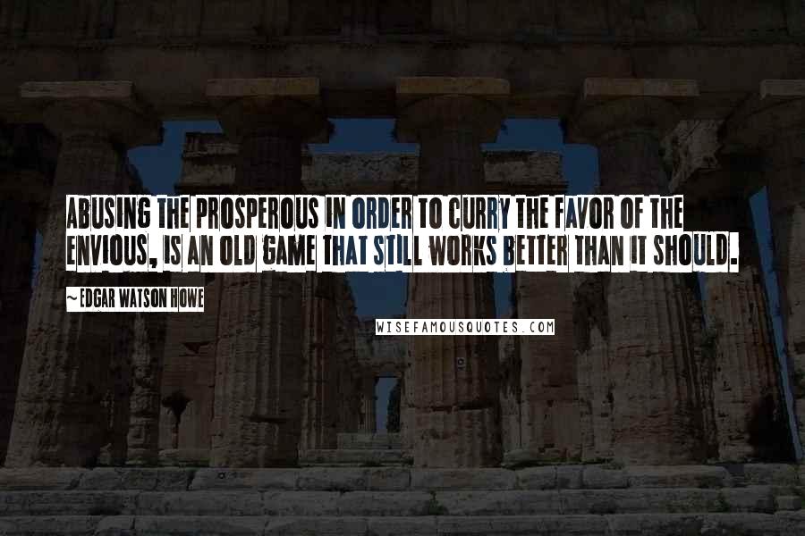 Edgar Watson Howe Quotes: Abusing the prosperous in order to curry the favor of the envious, is an old game that still works better than it should.