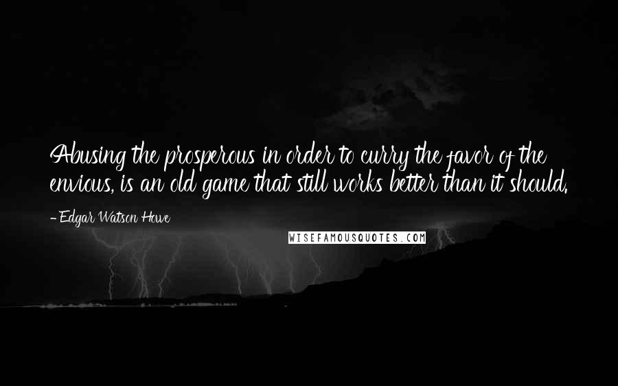 Edgar Watson Howe Quotes: Abusing the prosperous in order to curry the favor of the envious, is an old game that still works better than it should.