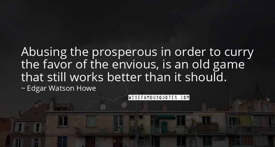 Edgar Watson Howe Quotes: Abusing the prosperous in order to curry the favor of the envious, is an old game that still works better than it should.