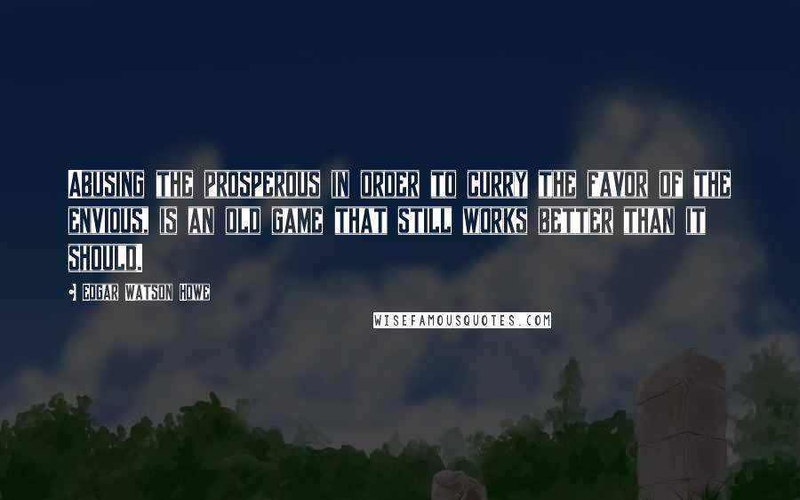 Edgar Watson Howe Quotes: Abusing the prosperous in order to curry the favor of the envious, is an old game that still works better than it should.