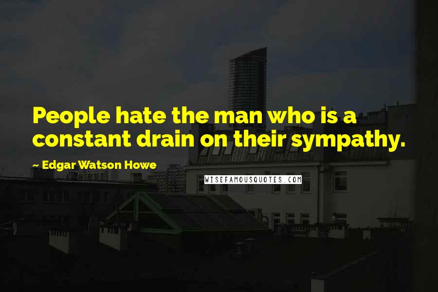 Edgar Watson Howe Quotes: People hate the man who is a constant drain on their sympathy.