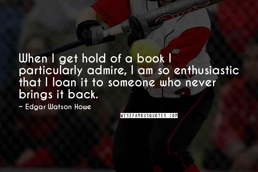 Edgar Watson Howe Quotes: When I get hold of a book I particularly admire, I am so enthusiastic that I loan it to someone who never brings it back.