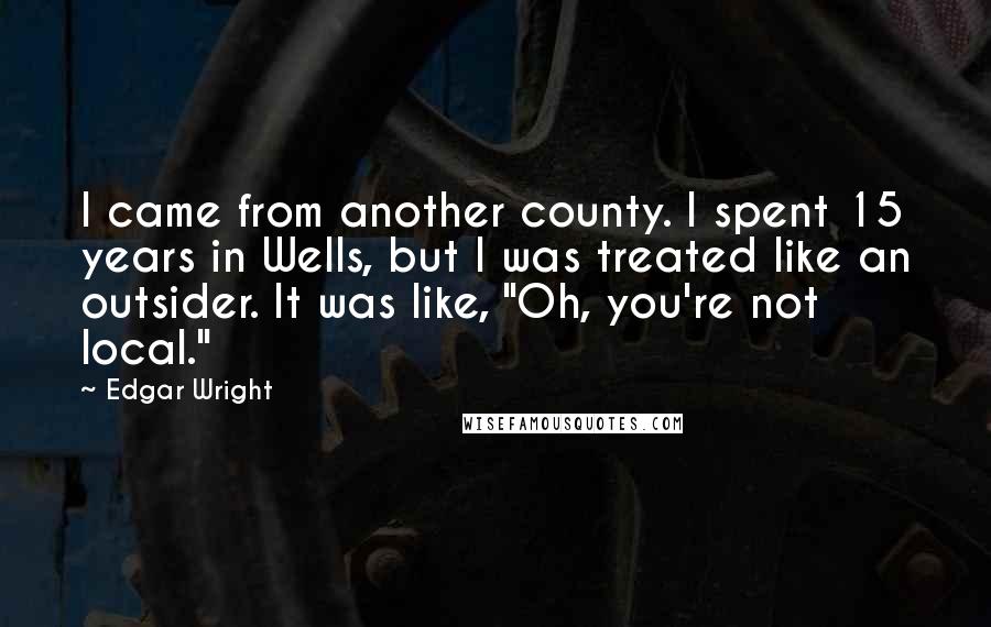 Edgar Wright Quotes: I came from another county. I spent 15 years in Wells, but I was treated like an outsider. It was like, "Oh, you're not local."