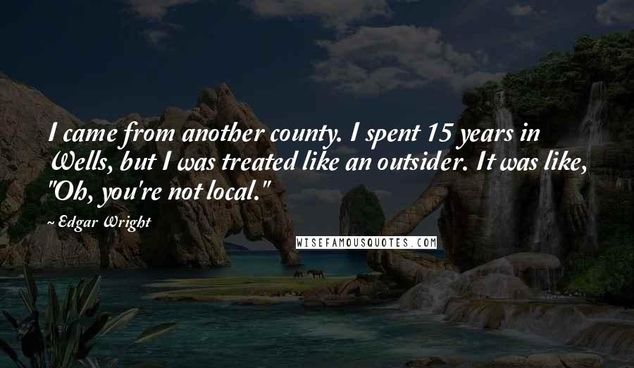 Edgar Wright Quotes: I came from another county. I spent 15 years in Wells, but I was treated like an outsider. It was like, "Oh, you're not local."