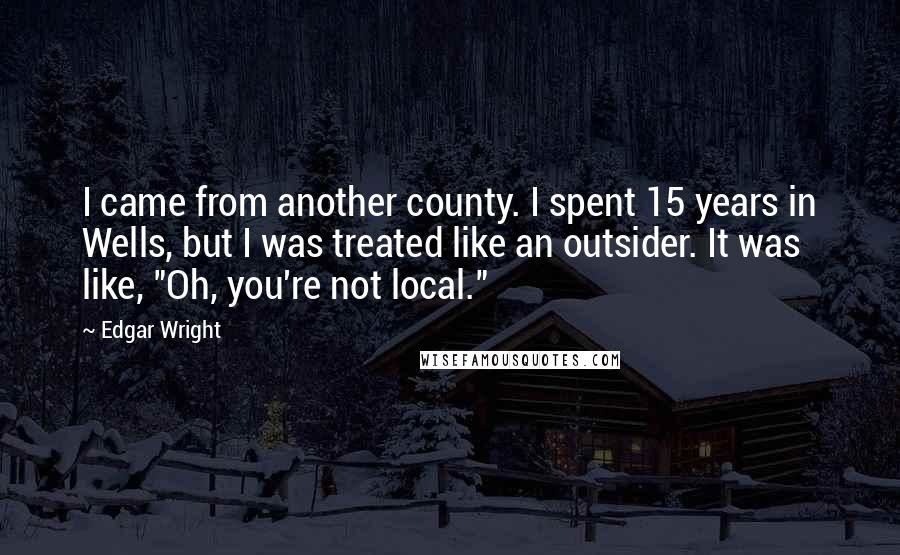 Edgar Wright Quotes: I came from another county. I spent 15 years in Wells, but I was treated like an outsider. It was like, "Oh, you're not local."