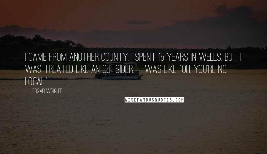 Edgar Wright Quotes: I came from another county. I spent 15 years in Wells, but I was treated like an outsider. It was like, "Oh, you're not local."