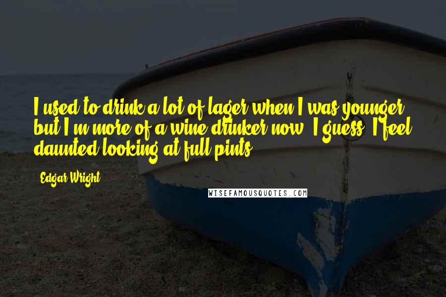 Edgar Wright Quotes: I used to drink a lot of lager when I was younger, but I'm more of a wine drinker now, I guess. I feel daunted looking at full pints.