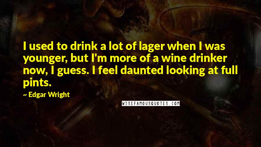 Edgar Wright Quotes: I used to drink a lot of lager when I was younger, but I'm more of a wine drinker now, I guess. I feel daunted looking at full pints.