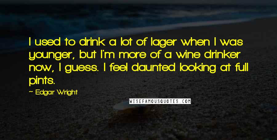 Edgar Wright Quotes: I used to drink a lot of lager when I was younger, but I'm more of a wine drinker now, I guess. I feel daunted looking at full pints.