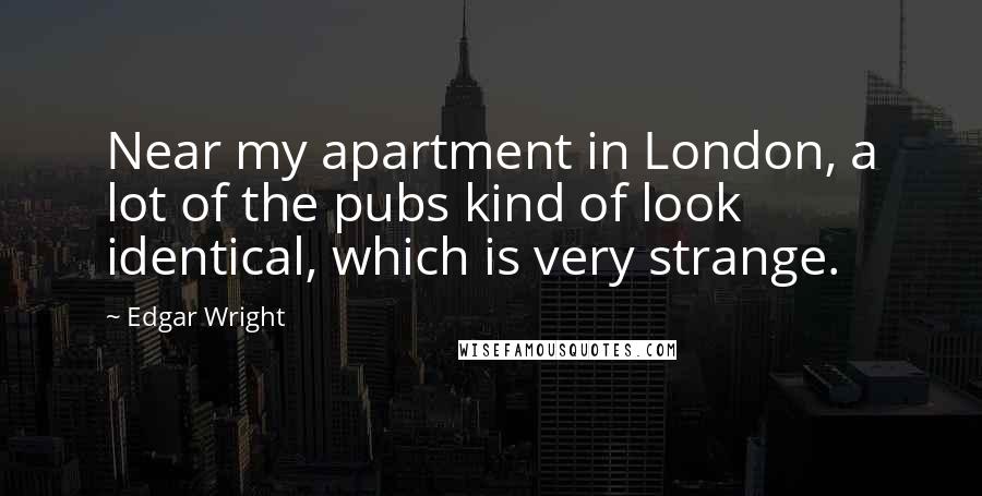 Edgar Wright Quotes: Near my apartment in London, a lot of the pubs kind of look identical, which is very strange.