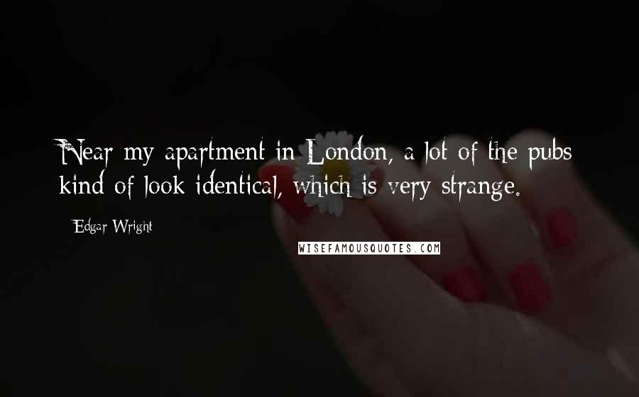 Edgar Wright Quotes: Near my apartment in London, a lot of the pubs kind of look identical, which is very strange.
