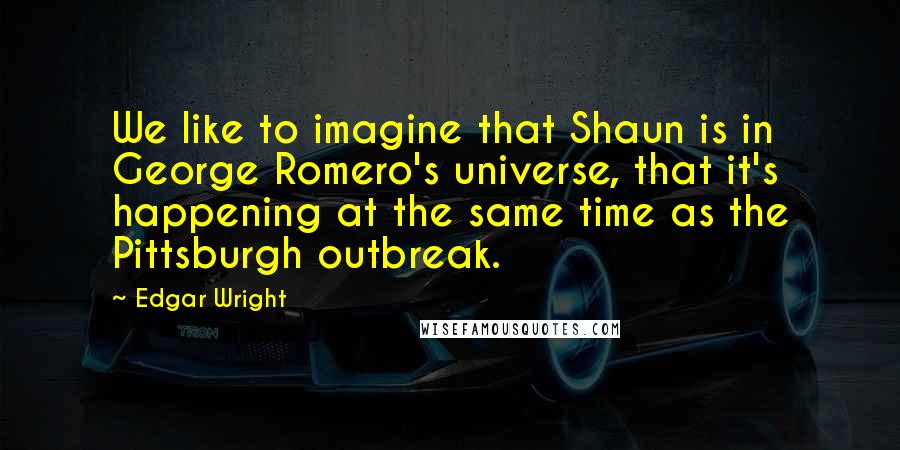 Edgar Wright Quotes: We like to imagine that Shaun is in George Romero's universe, that it's happening at the same time as the Pittsburgh outbreak.