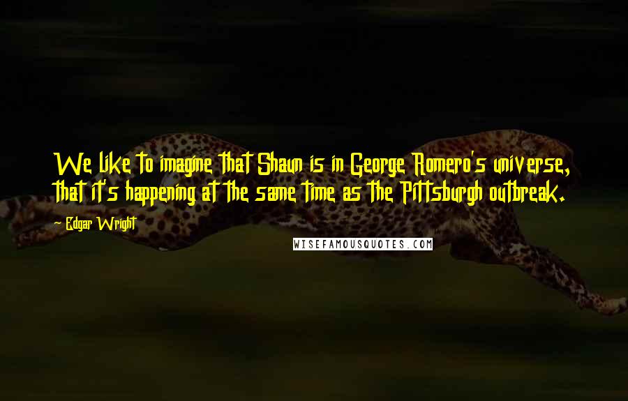 Edgar Wright Quotes: We like to imagine that Shaun is in George Romero's universe, that it's happening at the same time as the Pittsburgh outbreak.