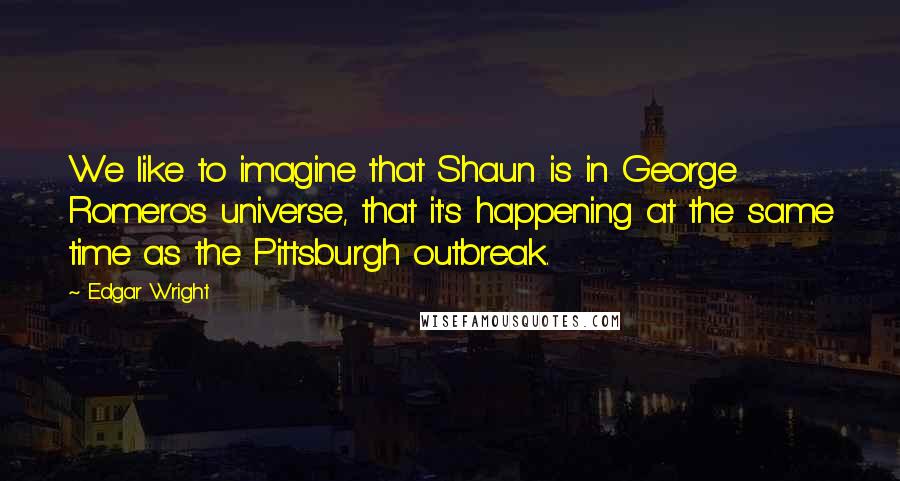 Edgar Wright Quotes: We like to imagine that Shaun is in George Romero's universe, that it's happening at the same time as the Pittsburgh outbreak.