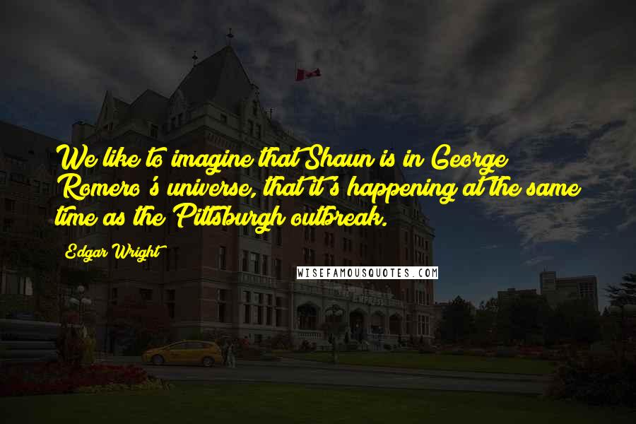 Edgar Wright Quotes: We like to imagine that Shaun is in George Romero's universe, that it's happening at the same time as the Pittsburgh outbreak.